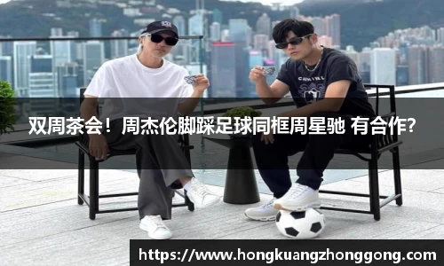 NG双周茶会！周杰伦脚踩足球同框周星驰 有合作？